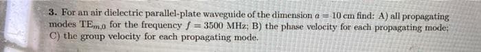 3. For an air dielectric parallel-plate waveguide of the dimension a = 10 cm find: A) all propagating
modes TEm,o for the frequency f= 3500 MHz; B) the phase velocity for each propagating mode;
C) the group velocity for each propagating mode.