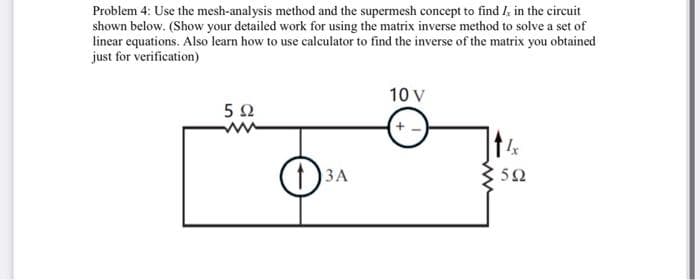 Problem 4: Use the mesh-analysis method and the supermesh concept to find I, in the circuit
shown below. (Show your detailed work for using the matrix inverse method to solve a set of
linear equations. Also learn how to use calculator to find the inverse of the matrix you obtained
just for verification)
592
3A
10 V
+-
Ix
592