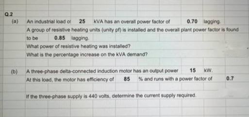 Q.2
(a)
An industrial load of 25 KVA has an overall power factor of
0.70 lagging.
A group of resistive heating units (unity pf) is installed and the overall plant power factor is found
to be
0.85 lagging.
What power of resistive heating was installed?
What is the percentage increase on the KVA demand?
(b)
A three-phase delta-connected induction motor has an output power 15 KW.
At this load, the motor has efficiency of 85 % and runs with a power factor of
If the three-phase supply is 440 volts, determine the current supply required.
0.7