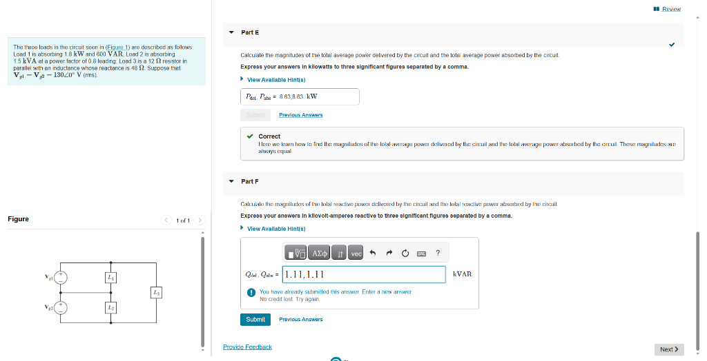 The three loads in the circuit seen in (Figure 1) are described as follows:
Load 1 is absorbing 1.8 kW and 600 VAR: Load 2 is absorbing
1.5 kVA at a power factor of 0.8 leading: Load 3 is a 12 resistor in
parallel with an inductance whose reactance is 48 2. Suppose that
V₂1 V₁₂13020° V (rms).
Figure
10.0.
4
L3
1 of 1
Part E
Calculate the magnitudes of the total average power delivered by the circuit and the total average power absorbed by the circuit.
Express your answers in kilowatts to three significant figures separated by a comma.
▸ View Available Hint(s)
Pact. Pabs
Submit
Part F
863,863 kW
✓ Correct
Here we learn how to find the magnitudes of the total average power delivered by the circuit and the total average power absorbed by the circuil. These magnitudes are
always equal
Previous Answers
Calculate the magnitudes of the total readive power delivered by the circuit and the total reactive power absorbed by the circuit
Express your answers in kilovolt-amperes reactive to three significant figures separated by a comma.
▸ View Available Hint(s)
Submit
IVE
ΑΣΦ
ΑΣΦ | Η vec
Quivi, Quim
1.11, 1.11
You have already submitted this answer. Enter a new answer.
No credit lost. Try again.
Provide Feedback
%
Previous Answers
C
?
Review
KVAR
Next >