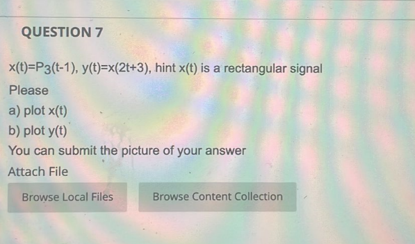 QUESTION 7
x(t)=P3(t-1), y(t)=x(2t+3), hint x(t) is a rectangular signal
Please
a) plot x(t)
b) plot y(t)
You can submit the picture of your answer
Attach File
Browse Local Files
Browse Content Collection