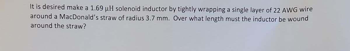 It is desired make a 1.69 µH solenoid inductor by tightly wrapping a single layer of 22 AWG wire
around a MacDonald's straw of radius 3.7 mm. Over what length must the inductor be wound
around the straw?