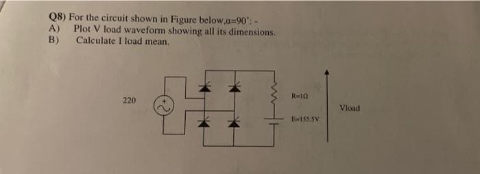 Q8) For the circuit shown in Figure below,a=90:-
A) Plot V load waveform showing all its dimensions.
Calculate I load mean.
B)
220
*
R=10
E-155.5V
Vload