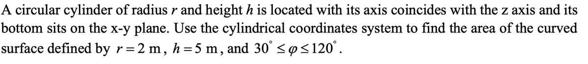 A circular cylinder of radius r and height h is located with its axis coincides with the z axis and its
bottom sits on the x-y plane. Use the cylindrical coordinates system to find the area of the curved
surface defined by r=2 m, h = 5 m, and 30° ≤ ≤120°.