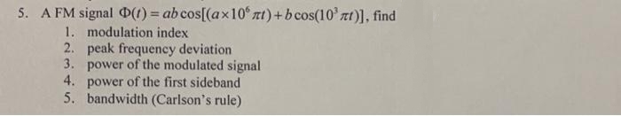 5. A FM signal (t) = ab cos[(ax 10° nt) + bcos(10³ nt)], find
1. modulation index
2.
peak frequency deviation
3. power of the modulated signal
4. power of the first sideband
5. bandwidth (Carlson's rule)