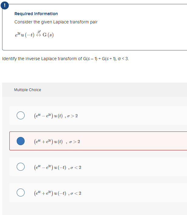 !
Required Information
Consider the given Laplace transform pair
e³tu (-t) G (s)
Identify the inverse Laplace transform of G(S-1) + G(s+1), 0 <3.
Multiple Choice
O (et-e²t) u (t), o>2
(e4t+e²t) u (t), o>2
(et - e²t) u (-t), 0<2
o (est+e²t)u(t), o<2