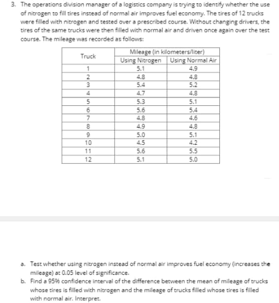3. The operations division manager of a logistics company is trying to identify whether the use
of nitrogen to fill tires instead of normal air improves fuel economy. The tires of 12 trucks
were filled with nitrogen and tested over a prescribed course. Without changing drivers, the
tires of the same trucks were then filled with normal air and driven once again over the test
course. The mileage was recorded as follows:
Mileage (in kilometers/liter)
Using Nitrogen Using Normal Air
5.1
Truck
4.9
2.
4.8
4.8
5.4
5.2
4
4.7
4.8
5.3
5.1
5.6
5,4
4,6
6
4.8
4.9
4.8
9.
5.0
5.1
10
4.5
4.2
11
5.6
5.5
12
5.1
5.0
a. Test whether using nitrogen instead of normal air improves fuel econamy (increases the
mileage) at 0.05 level of significance.
b. Find a 95% confidence interval of the difference between the mean of mileage of trucks
whose tires is filled with nitrogen and the mileage of trucks filled whose tires is filled
with normal air. interpret.
