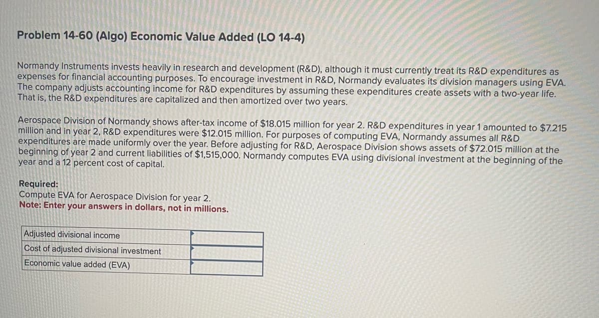 Problem 14-60 (Algo) Economic Value Added (LO 14-4)
Normandy Instruments invests heavily in research and development (R&D), although it must currently treat its R&D expenditures as
expenses for financial accounting purposes. To encourage investment in R&D, Normandy evaluates its division managers using EVA.
The company adjusts accounting income for R&D expenditures by assuming these expenditures create assets with a two-year life.
That is, the R&D expenditures are capitalized and then amortized over two years.
Aerospace Division of Normandy shows after-tax income of $18.015 million for year 2. R&D expenditures in year 1 amounted to $7.215
million and in year 2, R&D expenditures were $12.015 million. For purposes of computing EVA, Normandy assumes all R&D
expenditures are made uniformly over the year. Before adjusting for R&D, Aerospace Division shows assets of $72.015 million at the
beginning of year 2 and current liabilities of $1,515,000. Normandy computes EVA using divisional investment at the beginning of the
year and a 12 percent cost of capital.
Required:
Compute EVA for Aerospace Division for year 2.
Note: Enter your answers in dollars, not in millions.
Adjusted divisional income
Cost of adjusted divisional investment
Economic value added (EVA)