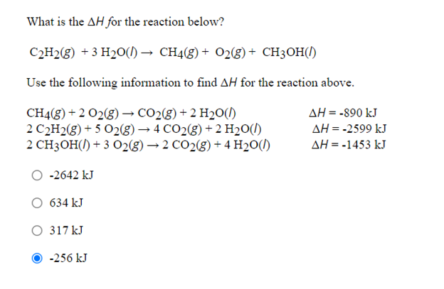 What is the AH for the reaction below?
C2H2(g) +3 H20(1) → CH4(g) + O2(g)+ CH3OH(1)
Use the following information to find AH for the reaction above.
CH4(g) + 2 O2(g) → CO2(g) + 2 H20(l)
2 C2H2(g) + 5 O2(g) → 4 CO2(g) + 2 H2O(/)
2 CH3OH() + 3 02(8) → 2 CO2(8) + 4 H2O(1)
AH = -890 kJ
AH = -2599 kJ
AH = -1453 kJ
-2642 kJ
634 kJ
317 kJ
-256 kJ
