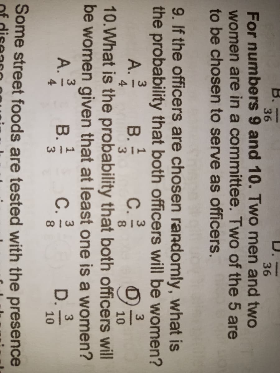 36
36
For numbers 9 and 10. Two men and two
women are in a committee. Two of the 5 are
to be chosen to serve as officers.
BELO
9. If the officers are chosen randomly, what is
the probability that both officers will be women?
3
3
A. 2/20
B. 1/2
C. 23/0
930
4
3
8
10
10. What is the probability that both officers will
be women given that at least one is a women?
3
1
3
3
A. 2/20 B.
C.
D.
4
3
8
10
Some street foods are tested with the presence