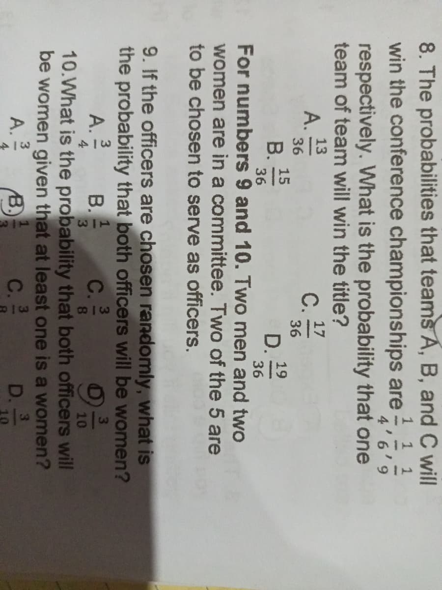 8. The probabilities that teams A, B, and C will
win the conference championships are
1 1 1
4'6'9
respectively. What is the probability that one
team of team will win the title?
13
17
A.
C..
acom
36
36
15
B.
19
D.
36
36
For numbers 9 and 10. Two men and two
women are in a committee. Two of the 5 are
to be chosen to serve as officers.
9. If the officers are chosen randomly, what is
the probability that both officers will be women?
3
A. 32/22
B. 1
C.
4
10
10. What is the probability that both officers will
be women given that at least one is a women?
3
A.
B.
C.
D.
4
10