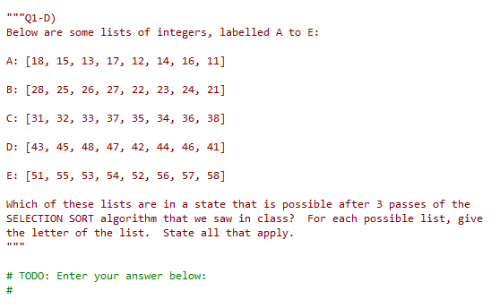 """Q1-D)
Below are some lists of integers, labelled A to E:
A: [18, 15, 13, 17, 12, 14, 16, 11]
B: [28, 25, 26, 27, 22, 23, 24, 21]
C: [31, 32, 33, 37, 35, 34, 36, 38]
D: [43, 45, 48, 47, 42, 44, 46, 41]
E: [51, 55, 53, 54, 52, 56, 57, 58]
Which of these lists are in a state that is possible after 3 passes of the
SELECTION SORT algorithm that we saw in class? For each possible list, give
the letter of the list. State all that apply.
# TODO: Enter your answer below:
#