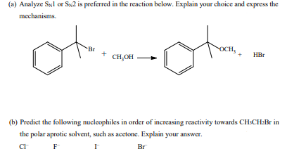 (a) Analyze SNl or Sx2 is preferred in the reaction below. Explain your choice and express the
mechanisms.
Br
OCH,
HBr
CH,OH
(b) Predict the following nucleophiles in order of increasing reactivity towards CH:CH:Br in
the polar aprotic solvent, such as acetone. Explain your answer.
F
Br
