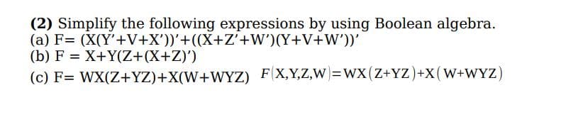 (2) Simplify the following expressions by using Boolean algebra.
(a) F= (X(Y'+V+X'))'+((X+Z'+W')(Y+V+W'))'
(b) F = X+Y(Z+(X+Z)')
(c) F= WX(Z+YZ)+X(W+WYZ) F(X,Y,Z,W)=WX(Z+YZ)+X(W+WYZ)
