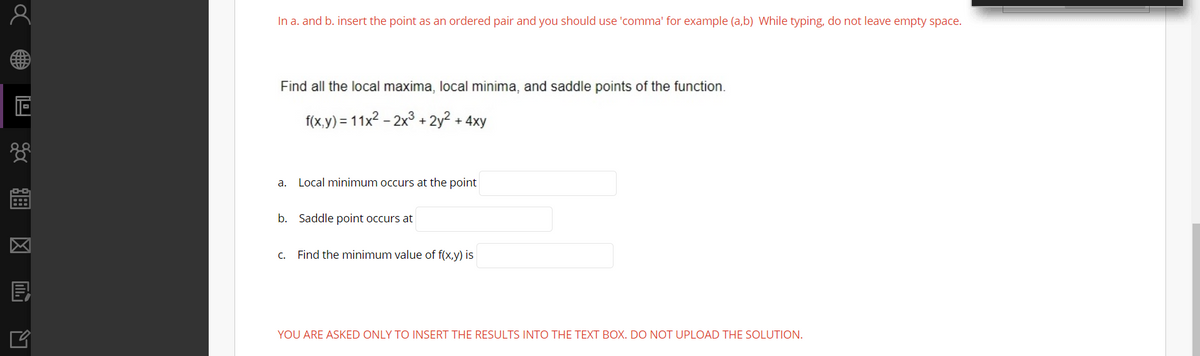 In a. and b. insert the point as an ordered pair and you should use 'comma' for example (a,b) While typing, do not leave empty space.
Find all the local maxima, local minima, and saddle points of the function.
f(x,y) = 11x2 - 2x3 + 2y² + 4xy
a. Local minimum occurs at the point
b. Saddle point occurs at
C. Find the minimum value of f(x,y) is
目
YOU ARE ASKED ONLY TO INSERT THE RESULTS INTO THE TEXT BOX. DO NOT UPLOAD THE SOLUTION.
