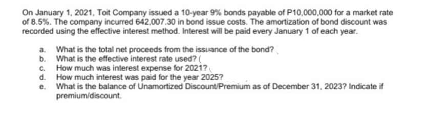 On January 1, 2021, Toit Company issued a 10-year 9% bonds payable of P10,000,000 for a market rate
of 8.5%. The company incurred 642,007.30 in bond issue costs. The amortization of bond discount was
recorded using the effective interest method. Interest will be paid every January 1 of each year.
a.
What is the total net proceeds from the issuance of the bond?
b. What is the effective interest rate used? (
c.
How much was interest expense for 2021?
d.
How much interest was paid for the year 2025?
e. What is the balance of Unamortized Discount/Premium as of December 31, 2023? Indicate if
premium/discount.