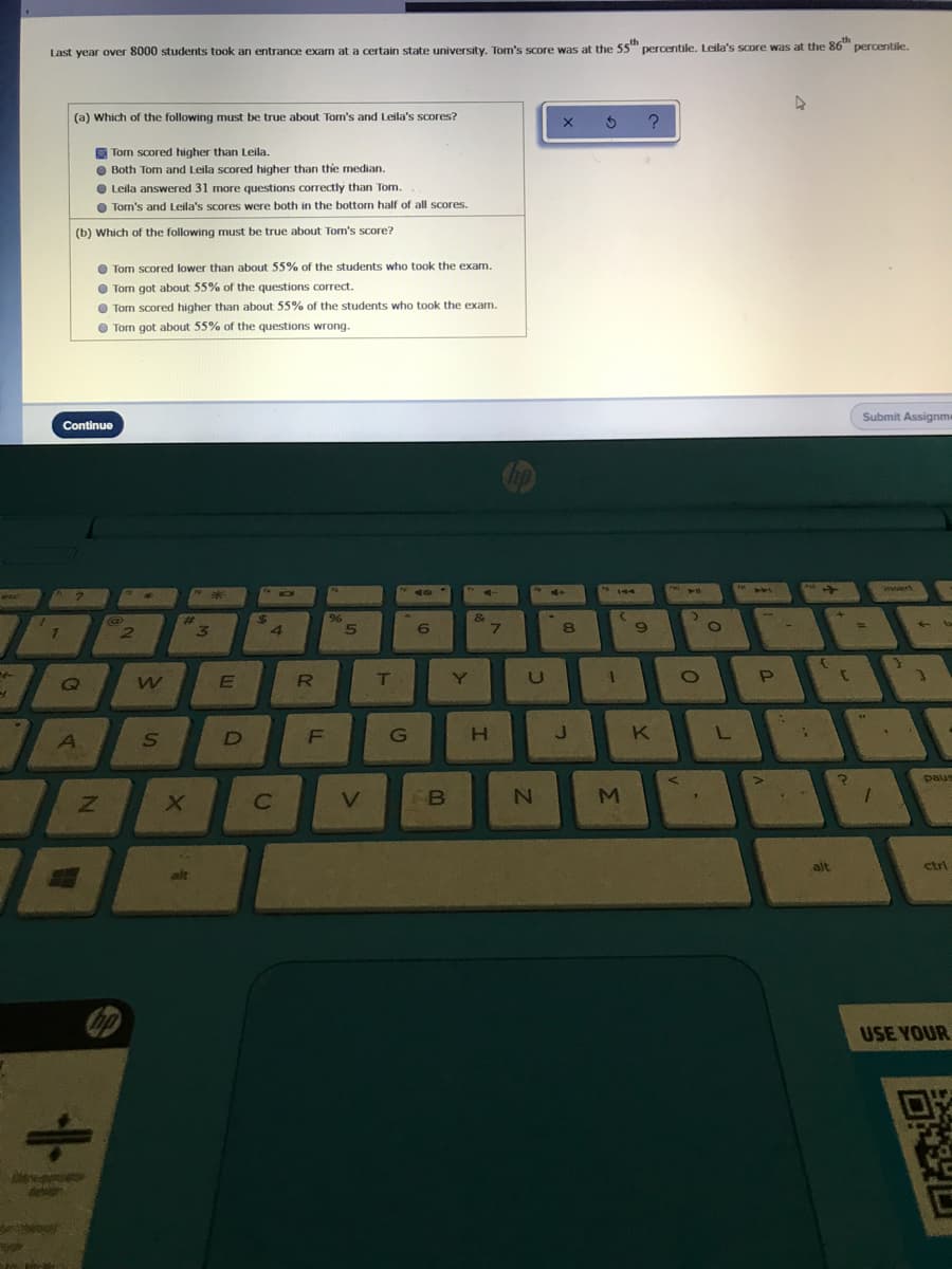 th
Last year over 8000 students took an entrance exam at a certain state university. Tom's score was at the 55 percentile. Leila's score was at the 86 percentile.
(a) Which of the following must be true about Tom's and Leila's scores?
O Tom scored higher than Leila.
O Both Tom and Leila scored higher than the median.
O Leila answered 31 more questions correctly than Tom.
O Tom's and Leila's scores were both in the bottom half of all scores.
(b) Which of the following must be true about Tom's score?
O Tom scored lower than about 55% of the students who took the exam.
O Tom got about 55% of the questions correct.
Tom scored higher than about 55% of the students who took the exam.
Tom got about 55% of the questions wrong.
Submit Assignme
Continue
iert
144
%23
4.
6.
8
R
Y
U
H
K L
A.
D
paus
V.
B
M
alt
ctri
alt
USE YOUR
Dew
de
LL
