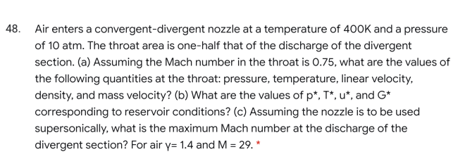 48. Air enters a convergent-divergent nozzle at a temperature of 400K and a pressure
of 10 atm. The throat area is one-half that of the discharge of the divergent
section. (a) Assuming the Mach number in the throat is 0.75, what are the values of
the following quantities at the throat: pressure, temperature, linear velocity,
density, and mass velocity? (b) What are the values of p*, T*, u*, and G*
corresponding to reservoir conditions? (c) Assuming the nozzle is to be used
supersonically, what is the maximum Mach number at the discharge of the
divergent section? For air y= 1.4 and M = 29. *
