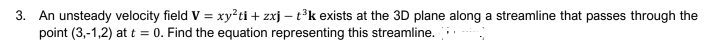 3. An unsteady velocity field V = xy?ti + zxj – t°k exists at the 3D plane along a streamline that passes through the
point (3,-1,2) at t = 0. Find the equation representing this streamline.
