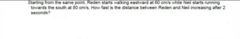 Starting from the same point, Reden starts walking eastward at 60 cm/s while Neil starts running
towards the south at 80 cm/s. How fast is the distance between Reden and Neil increasing after 2
seconds?
