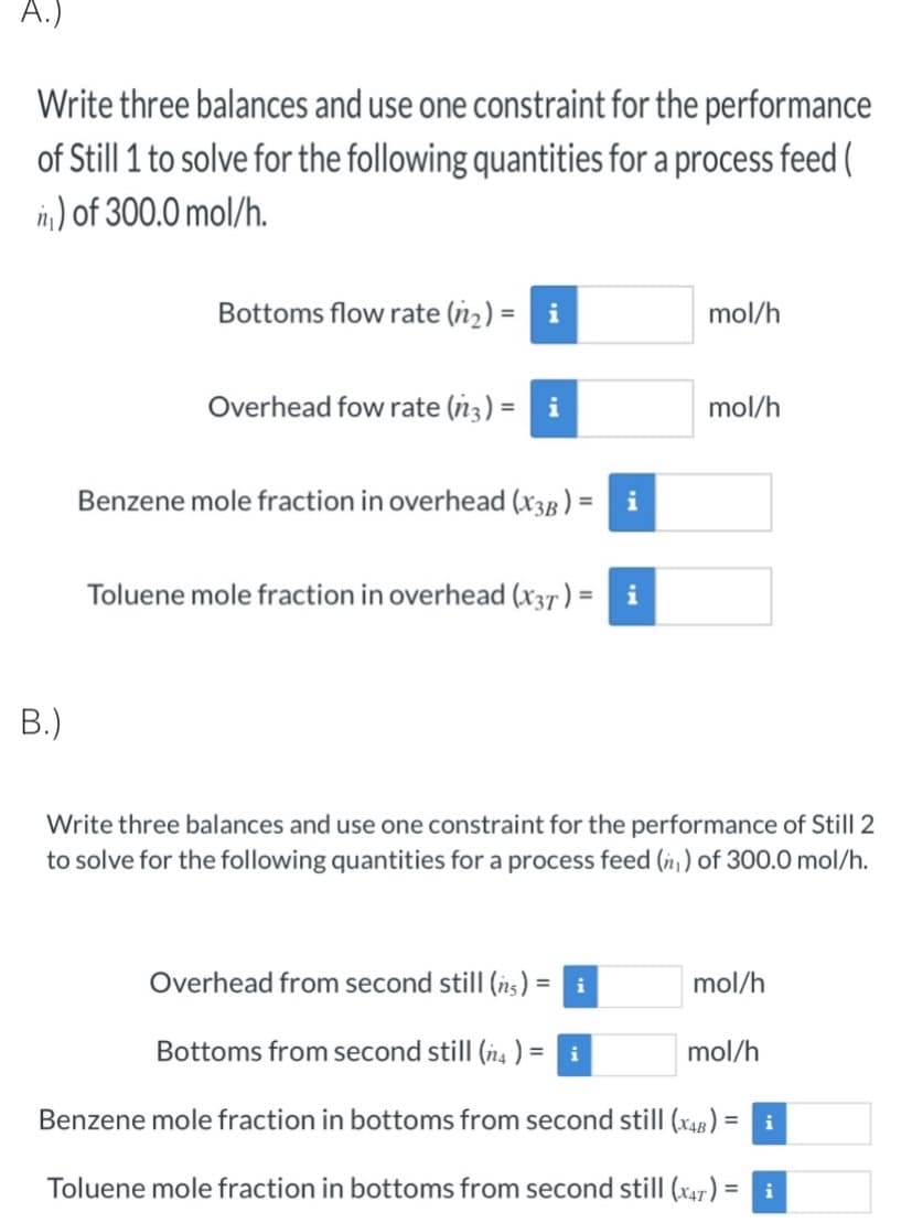 A.)
Write three balances and use one constraint for the performance
of Still 1 to solve for the following quantities for a process feed (
n) of 300.0 mol/h.
Bottoms flow rate (n₂) = i
mol/h
Overhead fow rate (n3) = i
mol/h
Benzene mole fraction in overhead (X3B):
i
Toluene mole fraction in overhead (x37) = i
B.)
Write three balances and use one constraint for the performance of Still 2
to solve for the following quantities for a process feed (₁) of 300.0 mol/h.
Overhead from second still (n) = i
mol/h
Bottoms from second still (4) =
mol/h
Benzene mole fraction in bottoms from second still (X4B) =
i
Toluene mole fraction in bottoms from second still (47) = i