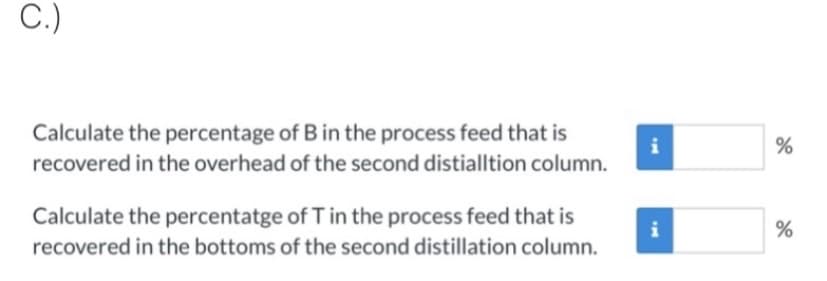 C.)
Calculate the percentage of B in the process feed that is
recovered in the overhead of the second distialltion column.
i
Calculate the percentatge of T in the process feed that is
recovered in the bottoms of the second distillation column.
i
%
%