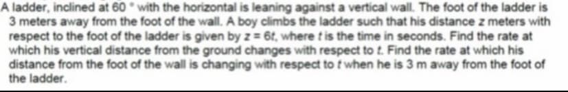 A ladder, inclined at 60 with the horizontal is leaning against a vertical wall. The foot of the ladder is
3 meters away from the foot of the wall. A boy climbs the ladder such that his distance z meters with
respect to the foot of the ladder is given by z = 6t, where t is the time in seconds. Find the rate at
which his vertical distance from the ground changes with respect to t. Find the rate at which his
distance from the foot of the wall is changing with respect to t when he is 3 m away from the foot of
the ladder.
