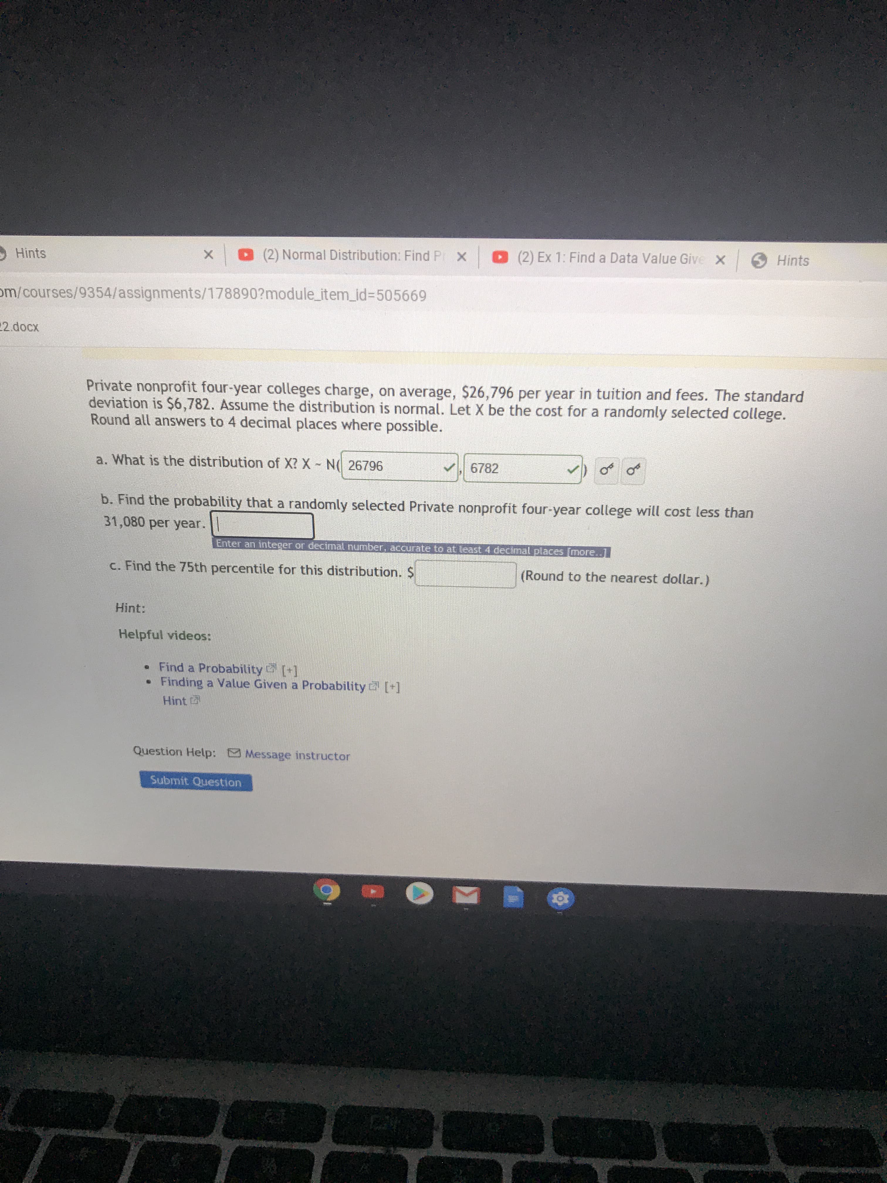 Private nonprofit four-year colleges charge, on average, $26,796 per year in tuition and fees. The standard
deviation is $6,782. Assume the distribution is normal. Let X be the cost for a randomly selected college.
Round all answers to 4 decimal places where possible.
a. What is the distribution of X? X N( 26796
6782
b. Find the probability that a randomly selected Private nonprofit four-year college will cost less than
31,080 per year.
Enter an integer or decimal number, accurate to at least 4 decimnal places [more..]
c. Find the 75th percentile for this distribution. $
(Round to the nearest dollar.)
