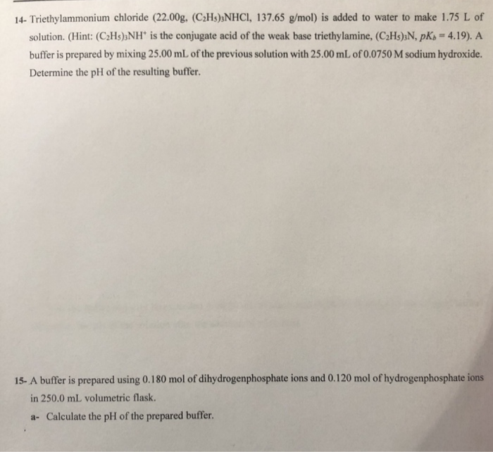 14- Triethylammonium chloride (22.00g, (C2H5);NHCI, 137.65 g/mol) is added to water to make 1.75 L of
solution. (Hint: (C2H5);NH* is the conjugate acid of the weak base triethylamine, (C2H5);N, pKs = 4.19). A
buffer is prepared by mixing 25.00 mL of the previous solution with 25.00 mL of 0.0750 M sodium hydroxide.
Determine the pH of the resulting buffer.
15- A buffer is prepared using 0.180 mol of dihydrogenphosphate ions and 0.120 mol of hydrogenphosphate ions
in 250.0 mL volumetric flask.
a- Calculate the pH of the prepared buffer.
