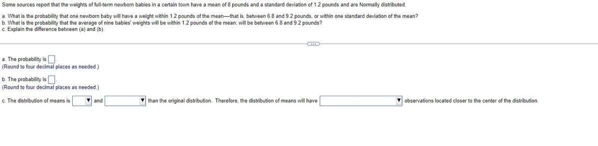 Some sources report that the weights of full-term newborn babies in a certain town have a mean of 8 pounds and a standard deviation of 1.2 pounds and are Normally distributed.
a. What is the probability that one newborn baby will have a weight within 1.2 pounds of the mean-that is, between 6.8 and 9.2 pounds, or within one standard deviation of the mean?
b. What is the probability that the average of nine babies' weights will be within 1.2 pounds of the mean; will be between 6.8 and 9.2 pounds?
c. Explain the difference between (a) and (b).
a. The probability is
(Round to four decimal places as needed.)
b. The probability is
(Round to four decimal places as needed.)
c. The distribution of means is
and
C
than the original distribution. Therefore, the distribution of means will have
observations located closer to the center of the distribution.