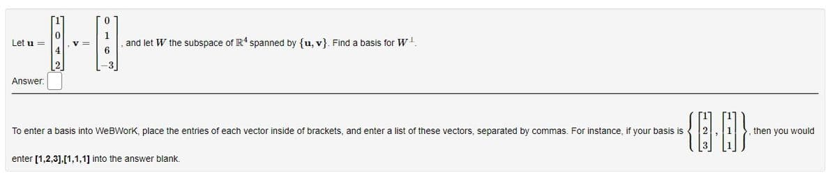 Let u =
Answer:
V =
0
1
6
-3
and let W the subspace of R4 spanned by {u, v}. Find
basis for W
To enter a basis into WeBWork, place the entries of each vector inside of brackets, and enter a list of these vectors, separated by commas. For instance, if your basis is
{10}
enter [1,2,3],[1,1,1] into the answer blank.
then you would