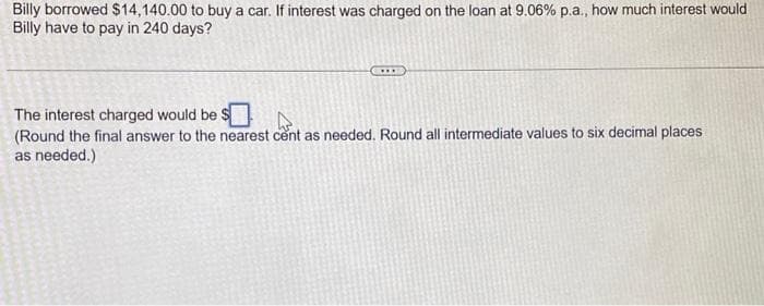 Billy borrowed $14,140.00 to buy a car. If interest was charged on the loan at 9.06% p.a., how much interest would
Billy have to pay in 240 days?
The interest charged would be $
(Round the final answer to the nearest cent as needed. Round all intermediate values to six decimal places
as needed.)