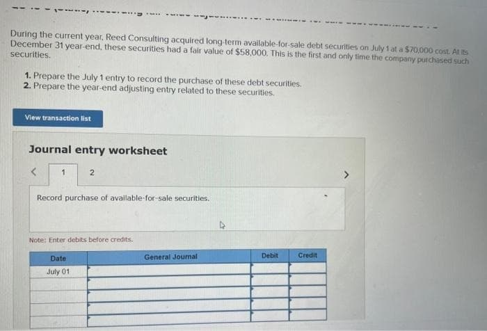 During the current year, Reed Consulting acquired long-term available-for-sale debt securities on July 1 at a $70,000 cost. At its
December 31 year-end, these securities had a fair value of $58,000. This is the first and only time the company purchased such
securities.
1. Prepare the July 1 entry to record the purchase of these debt securities.
2. Prepare the year-end adjusting entry related to these securities.
View transaction list
Journal entry worksheet
1
2
Record purchase of available-for-sale securities.
Note: Enter debits before credits.
Date
July 01
General Journal
Debit
Credit