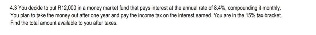 4.3 You decide to put R12,000 in a money market fund that pays interest at the annual rate of 8.4%, compounding it monthly.
You plan to take the money out after one year and pay the income tax on the interest earned. You are in the 15% tax bracket.
Find the total amount available to you after taxes.