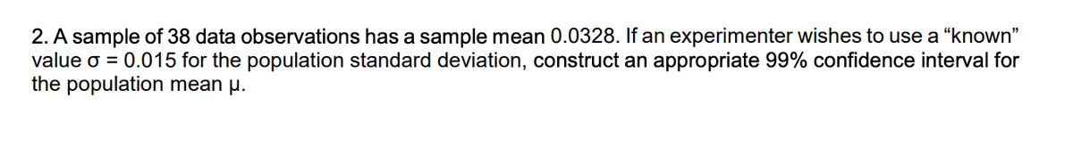 2. A sample of 38 data observations has a sample mean 0.0328. If an experimenter wishes to use a "known"
value o = 0.015 for the population standard deviation, construct an appropriate 99% confidence interval for
the population mean µ.
