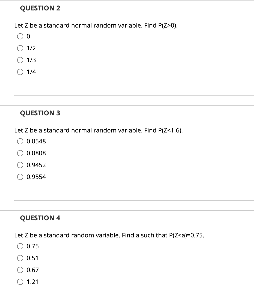 QUESTION 2
Let Z be a standard normal random variable. Find P(Z>0).
1/2
1/3
О 1/4
QUESTION 3
Let Z be a standard normal random variable. Find P(Z<1.6).
0.0548
0.0808
0.9452
0.9554
QUESTION 4
Let Z be a standard random variable. Find a such that P(Z<a)=0.75.
0.75
0.51
0.67
O 1.21
