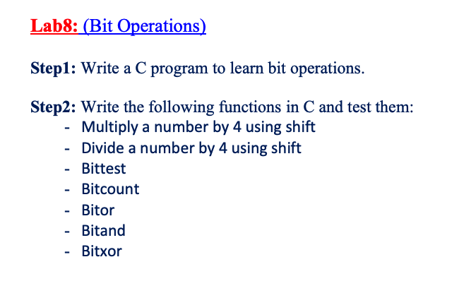 Lab8: (Bit Operations)
Step1: Write a C program to learn bit operations.
Step2: Write the following functions in C and test them:
Multiply a number by 4 using shift
Divide a number by 4 using shift
- Bittest
Bitcount
- Bitor
- Bitand
Bitxor
