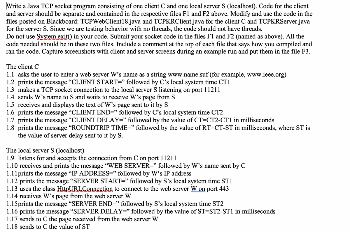 Write a Java TCP socket program consisting of one client C and one local server S (localhost). Code for the client
and server should be separate and contained in the respective files F1 and F2 above. Modify and use the code in the
files posted on Blackboard: TCPWebClient18.java and TCPKRClient.java for the client C and TCPKRServer.java
for the server S. Since we are testing behavior with no threads, the code should not have threads.
Do not use System.exit() in your code. Submit your socket code in the files F1 and F2 (named as above). All the
code needed should be in these two files. Include a comment at the top of each file that says how you compiled and
ran the code. Capture screenshots with client and server screens during an example run and put them in the file F3.
The client C
1.1 asks the user to enter a web server W's name as a string www.name.suf (for example, www.ieee.org)
1.2 prints the message "CLIENT START=" followed by C's local system time CT1
1.3 makes a TCP socket connection to the local server S listening on port 11211
1.4 sends W's name to S and waits to receive W's page from S
1.5 receives and displays the text of W's page sent to it by S
1.6 prints the message "CLIENT END=" followed by C's local system time CT2
1.7 prints the message "CLIENT DELAY=" followed by the value of CT=CT2-CT1 in milliseconds
1.8 prints the message "ROUNDTRIP TIME=" followed by the value of RT=CT-ST in milliseconds, where ST is
the value of server delay sent to it by S.
The local server S (localhost)
1.9 listens for and accepts the connection from C on port 11211
1.10 receives and prints the message "WEB SERVER=" followed by W's name sent by C
1.11prints the message "IP ADDRESS=" followed by W's IP address
1.12 prints the message "SERVER START=" followed by S's local system time ST1
1.13 uses the class HttpURLConnection to connect to the web server W on port 443
1.14 receives W's page from the web server W
1.15prints the message "SERVER END=" followed by S's local system time ST2
1.16 prints the message "SERVER DELAY=" followed by the value of ST=ST2-ST1 in milliseconds
1.17 sends to C the page received from the web server W
1.18 sends to C the value of ST
