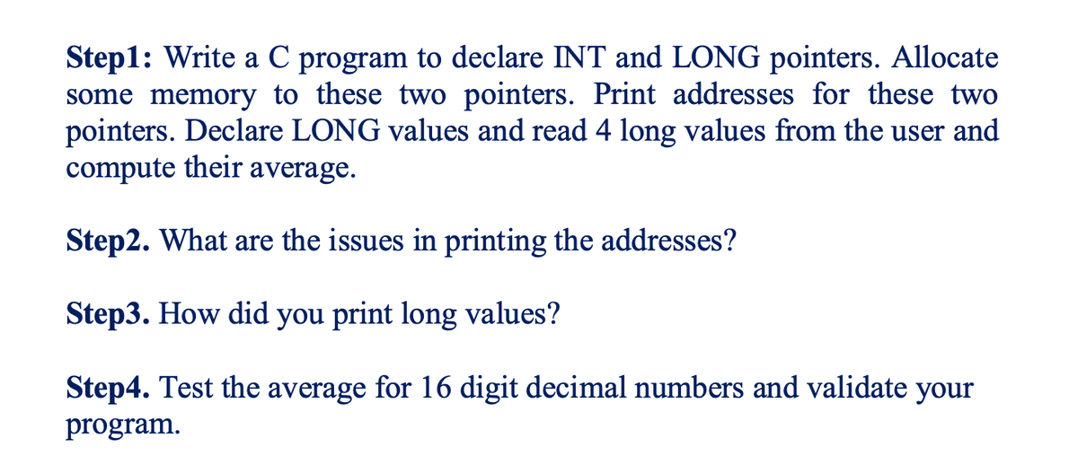 Step1: Write a C program to declare INT and LONG pointers. Allocate
some memory to these two pointers. Print addresses for these two
pointers. Declare LONG values and read 4 long values from the user and
compute their average.
Step2. What are the issues in printing the addresses?
Step3. How did you print long values?
Step4. Test the average for 16 digit decimal numbers and validate your
program.
