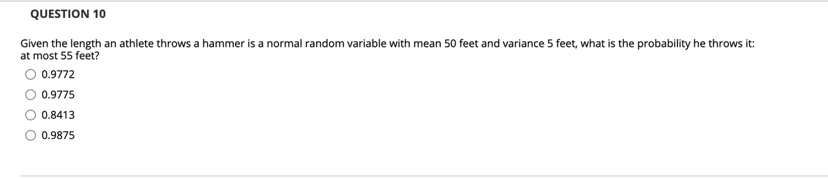 QUESTION 10
Given the length an athlete throws a hammer is a normal random variable with mean 50 feet and variance 5 feet, what is the probability he throws it:
at most 55 feet?
O 0.9772
0.9775
0.8413
0.9875
