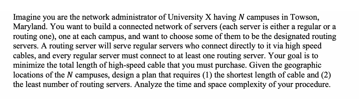 Imagine you are the network administrator of University X having N campuses in Towson,
Maryland. You want to build a connected network of servers (each server is either a regular or a
routing one), one at each campus, and want to choose some of them to be the designated routing
servers. A routing server will serve regular servers who connect directly to it via high speed
cables, and every regular server must connect to at least one routing server. Your goal is to
minimize the total length of high-speed cable that you must purchase. Given the geographic
locations of the N campuses, design a plan that requires (1) the shortest length of cable and (2)
the least number of routing servers. Analyze the time and space complexity of your procedure.
