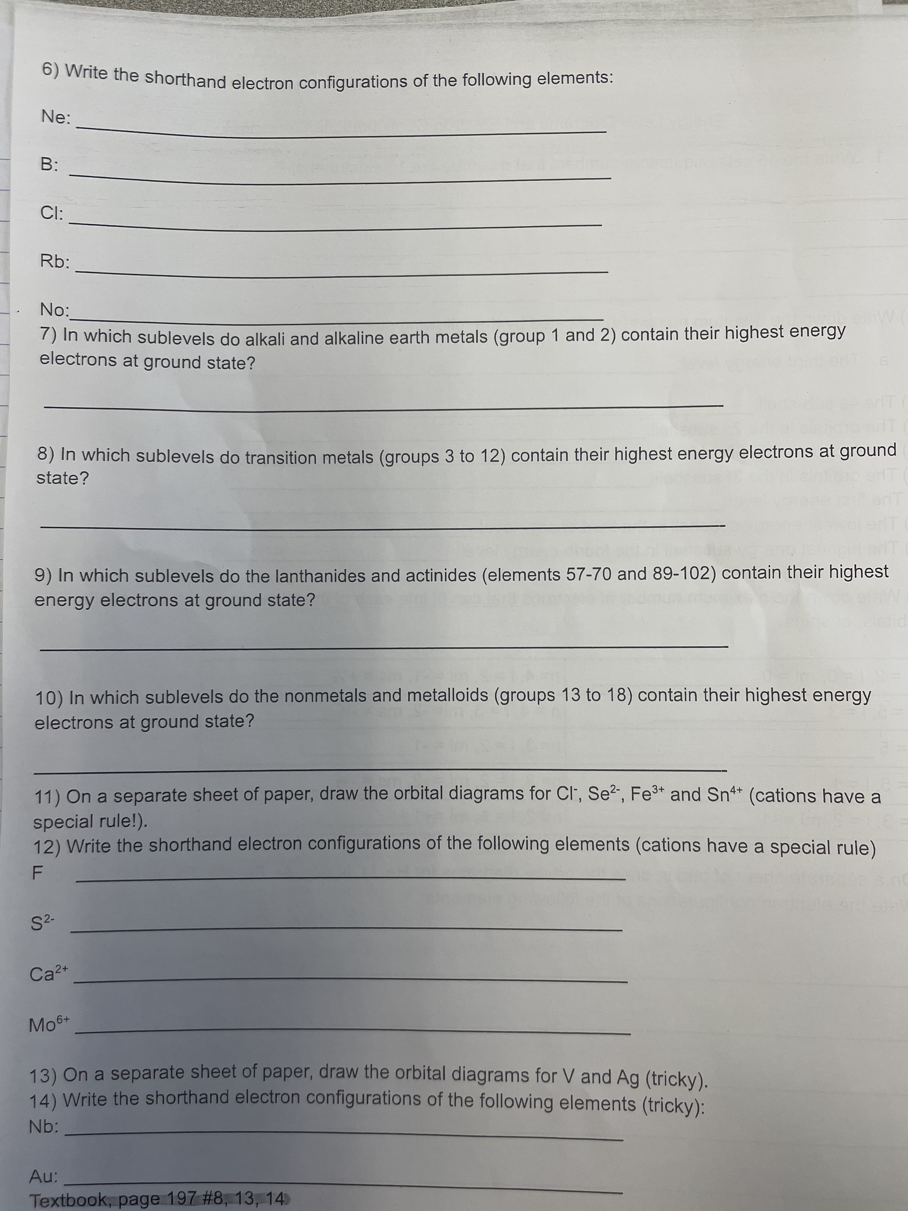 6) Write the shorthand electron configurations of the following elements:
Ne:
B:
Cl:
Rb:
No:
) In which sublevels do alkali and alkaline earth metals (group 1 and 2) contain their highest energy
electrons at ground state?
8) In which sublevels do transition metals (groups 3 to 12) contain their highest energy electrons at ground
state?
9) In which sublevels do the lanthanides and actinides (elements 57-70 and 89-102) contain their highest
energy electrons at ground state?
10) In which sublevels do the nonmetals and metalloids (groups 13 to 18) contain their highest energy
electrons at ground state?
11) On a separate sheet of paper, draw the orbital diagrams for Cl, Se?, Fe3+ and Sn4* (cations have a
special rule!).
12) Write the shorthand electron configurations of the following elements (cations have a special rule)
S2-
Ca2+
Mo6+
13) On a separate sheet of paper, draw the orbital diagrams for V and Ag (tricky).
14) Write the shorthand electron configurations of the following elements (tricky):
Nb:
Textbook, page 197 #8, 13, 14
