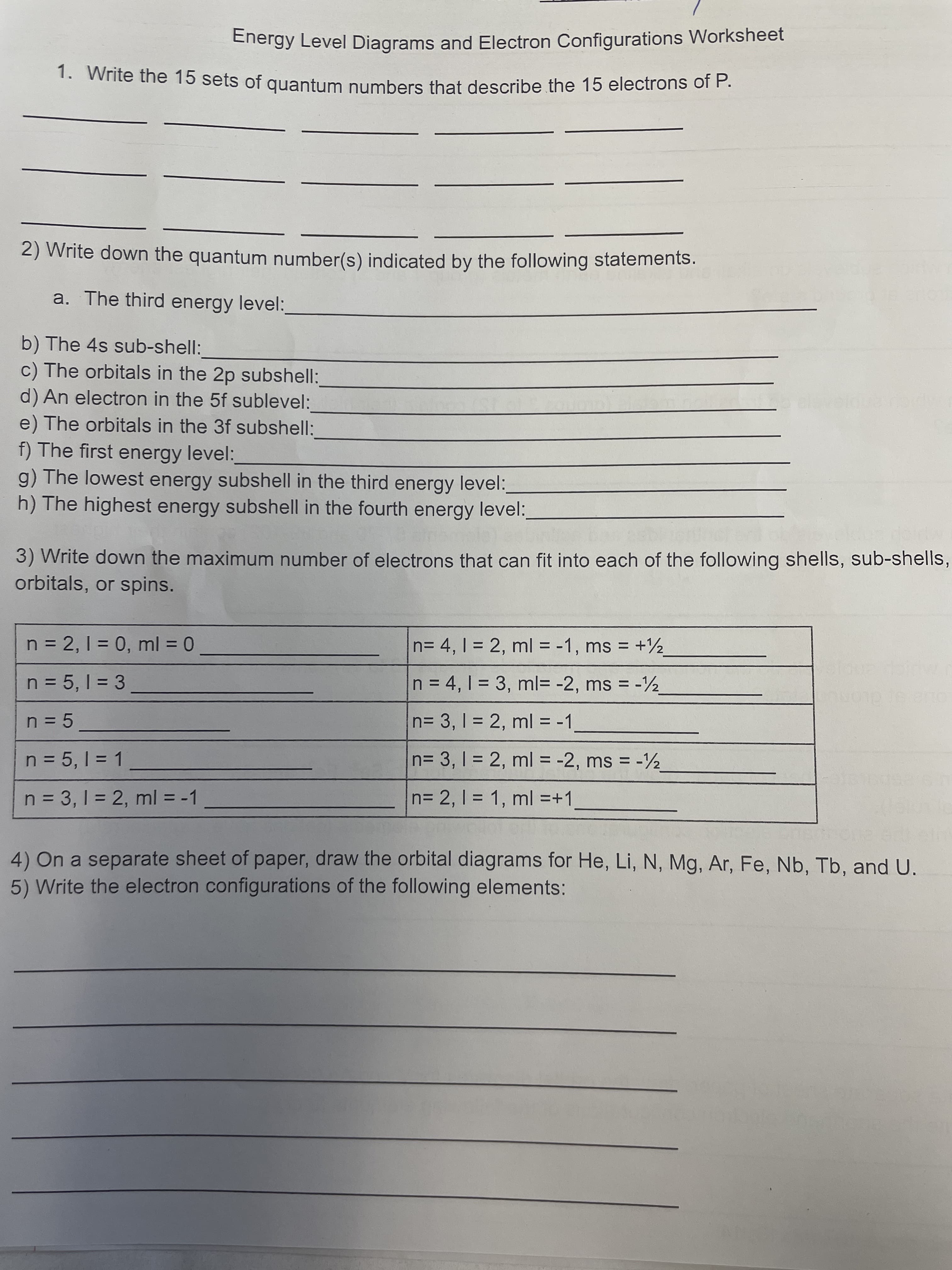 Energy Level Diagrams and Electron Configurations Worksheet
1. Write the 15 sets of quantum numbers that describe the 15 electrons of P.
2) Write down the quantum number(s) indicated by the following statements.
a. The third energy level:
b) The 4s sub-shell:
c) The orbitals in the 2p subshell:
d) An electron in the 5f sublevel:
e) The orbitals in the 3f subshell:
f) The first energy level:
g) The lowest energy subshell in the third energy level:
h) The highest energy subshell in the fourth energy level:
3) Write down the maximum number of electrons that can fit into each of the following shells, sub-shells,
orbitals, or spins.
n = 2, 1 = 0, ml = 0
n= 4, 1 = 2, ml = -1, ms = +2
n = 5, 1 = 3
n = 4, 1 = 3, ml= -2, ms -2
%3D
n= 3, 1 = 2, ml = -1
n = 5, 1 = 1
n= 3, 1 = 2, ml = -2, ms = -2
%3D
n = 3, 1 = 2, ml = -1
n= 2, 1 = 1, ml =+1,
4) On a separate sheet of paper, draw the orbital diagrams for He, Li, N, Mg, Ar, Fe, Nb, Tb, and U.
5) Write the electron configurations of the following elements:
