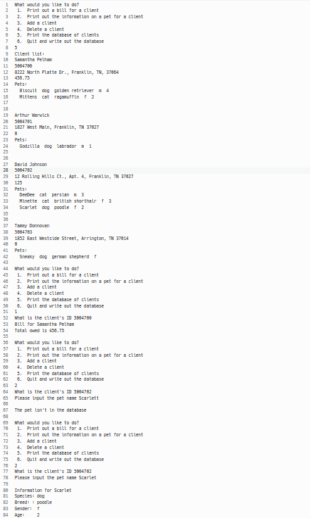 1 What would you like to do?
2 1. Print out a bill for a client
3
4 3.
2. Print out the information on a pet for a client
Add a client
34.
65.
Delete a client
Print the database of clients
7 5. Quit and write out the database
85
9 Client list:
10 Samantha Pelham
11 5884768
12 8222 North Platte Dr., Franklin, TN, 37064
13 456.75
14 Pets:
15
10
17
18
19 Arthur Warwick
20 3004701
21 1827 West Main, Franklin, TN 37827
22 8
23
24
Biscuit dog golden retriever 4
Mittens cat ragamuffin f 2
Pets:
Godzilla dog labrador = 1
26
27 David Johnson
28 3004782
29 12 Rolling Hills Ct., Apt. 4, Franklin, TN 37827
30 125
33
34
31 Pets:
32
DeeDee cat persian 3
Minette cat british shorthair f 3
Scarlet dog poodle f 2
30
37 Tammy Donnavan
38 3004783
39 1832 East Westside Street, Arrington, TN 37814
41 Pets:
Sneaky dog german shepherd f
44 What would you like to do?
1. Print out a bill for a client
2. Print out the information on a pet for a client
3.
Add a client
48 4. Delete a client
49 5. Print the database of clients
6.
Quit and write out the database
31 1
52 What is the client's ID 3884780
33 B111 for Samantha Pethan
34 Total owed is 456.75
53
36 What would you like to do?
57 1. Print out a bill for a client
58 2. Print out the information on a pet for a client
39
3. Add a client
00
4. Delete a client
5. Print the database of clients
6. Quit and write out the database
62
03 2
64 What is the client's ID 3884782
63 Please input the pet name Scarlett
00
67 The pet isn't in the database
08
09 What would you like to do?
70 1. Print out a bill for a client
71
72 3. Add a client
2. Print out the information on a pet for a client
73
4. Delete a client
74 5. Print the database of
75 6. Quit and write out the database
76 2
77 What is the client's ID 3884782
78
Please input the pet name Scarlet
79
88
81 Specles: dog
82 Breed:
Information for Scarlet
poodle
83 Gender: f
84 Age:
2