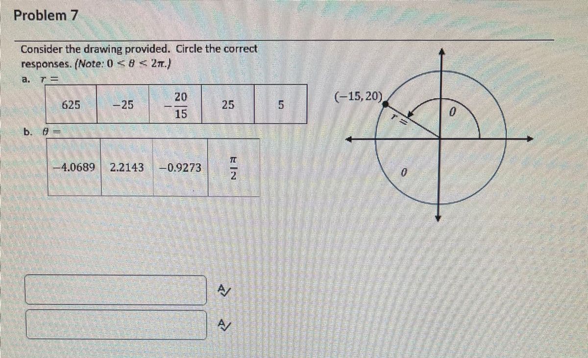 Problem 7
Consider the drawing provided. Circle the correct
responses. (Note: 0 <8 < 2r.)
a. 7=
20
(-15, 20)
625
7-25
25
5.
15
0.
b. 0=
-4.0689
2.2143
-0.9273
