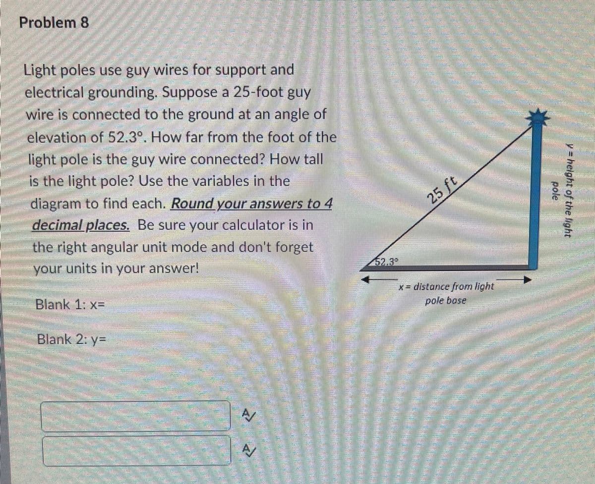 Problem 8
Light poles use guy wires for support and
electrical grounding. Suppose a 25-foot guy
wire is connected to the ground at an angle of
elevation of 52.3°. How far from the foot of the
Hight pole is the guy wire connected? How tall
is the light pole? Use the variables in the
diagram to find each. Round your answers to 4
decimal.places. Be sure your calculator is in
25 ft
the right angular unit mode and don't forget
your units in your answer!
52.3%
Blank 1: x=
x- distance from light
pole bose
Blank 2: y=
y= helght of the light
pole
