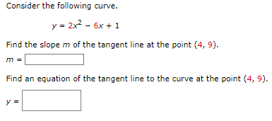 Consider the following curve.
y = 2x² - 6x + 1
Find the slope m of the tangent line at the point (4, 9).
m =
Find an equation of the tangent line to the curve at the point (4, 9).
y =