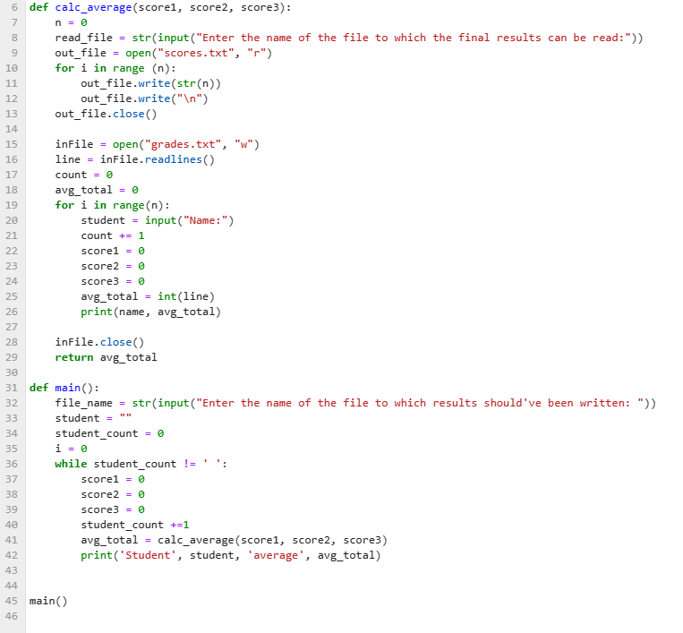 6 def calc_average (scorel, score2, score3):
7
n = 0
8
9
10
11
12
B 14 15 16 17 18 19 28 21 22 23 24 25 26 27 28 298128343567839 48 1 2 3 4 45 45
13
20
30
40
41
42
43
44
def
46
read_file
out_file =
for i in range (n):
out_file.write(str(n))
out_file.write("\n")
out_file.close()
inFile =
open("grades.txt", "w")
line = inFile.readlines ()
count = 0
str(input("Enter the name of the file to which the final results can be read:"))
open("scores.txt",
"r")
avg_total = 0
=
for i in range(n):
score2
student = input("Name: ")
count + 1
score1
= 0
= 0
score3 = 0
int(line)
avg_total
print (name, avg_total)
inFile.close()
main ():
file_name
45 main()
student =
return avg_total
i = 0
=
=
student_count = 0
str(input ("Enter the name of the file to which results should've been written: "))
while student_count !=
score1 = 0
score2 = 0
1
score3 = 0
student_count +=1
avg_total calc_average (scorel, score2, score3)
print('Student', student, 'average', avg_total)
=