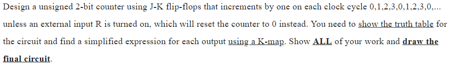 Design a unsigned 2-bit counter using J-K flip-flops that increments by one on each clock cycle 0,1,2,3,0,1,2,3,0,...
unless an external input R is turned on, which will reset the counter to 0 instead. You need to show the truth table for
the circuit and find a simplified expression for each output using a K-map. Show ALL of your work and draw the
final circuit.