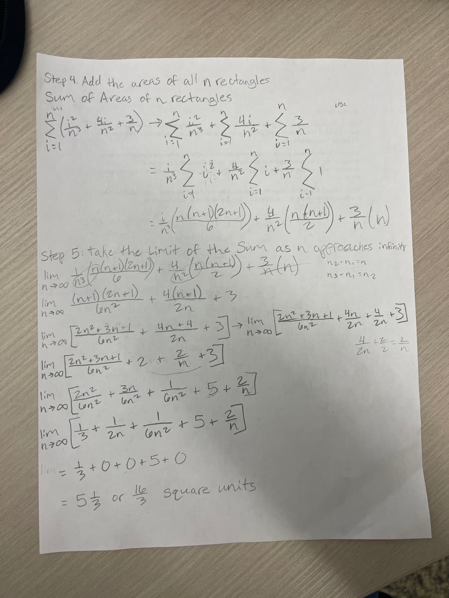 Step 4. Add the areas of all n rectangles
Sum of Areas of n rectangles
2 (5. - 2) + 2 + 2 + + 2 2
i=1
lim 3
nowo
lim
nex
lim
n700
Step 5: take the Limit of the Sum as n approaches infinity
(2nd) + the (n(ned) + 3 (n)
n₂-n₁=n
13-1₁=12
+3
lim
-
i1
2n
lim 2n² +3n²+1 + 2 + 2/4 +3]
n>00L
lenz
n
11
+
(n+1) (2n+1)
lenz
I'm 2n²+37²1+ #n+4+37-> lim 2n² +34 +1+42 +4 +3]
lim
+²
hral
nvæ
2n
N
4(n+1)
2n
lim Zn²+3^² + √2 + 5 + ²/17]
n00 6n²
len
Con²
i=1
- + (n (n.)(2n+l). 4 (n (ned) + 2 (w)
5½ or
n
33+0+0+5+0
16
3
n
5 + ₂/² + √√/²₂ +5 + ²/17]
+
3
2n
6n²
n
i + 2²2²22
USC
Square units
4:22
2n 2 n